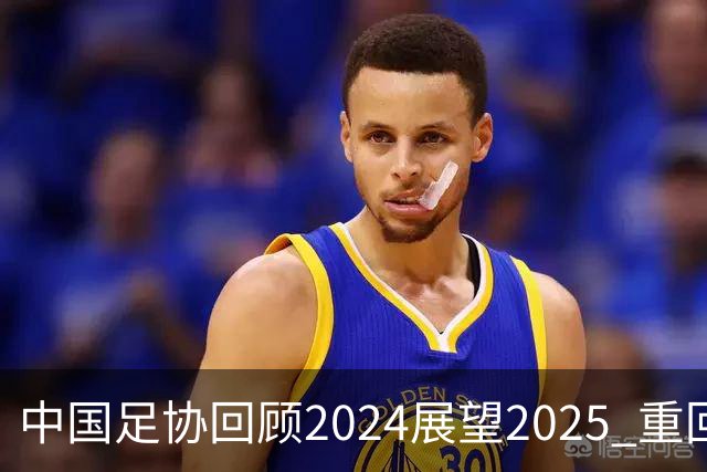 中国足协回顾2024展望2025 重回正轨重新出发