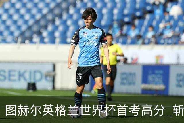 图赫尔英格兰世界杯首考高分 斩获7次绝佳机会22射11正