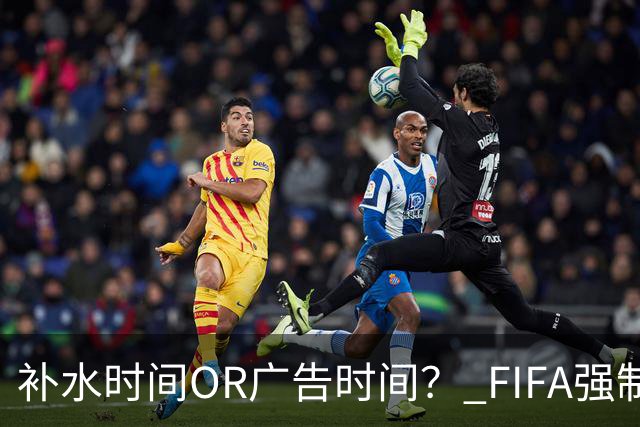 补水时间OR广告时间？ FIFA强制设置补水时间遭多方质疑